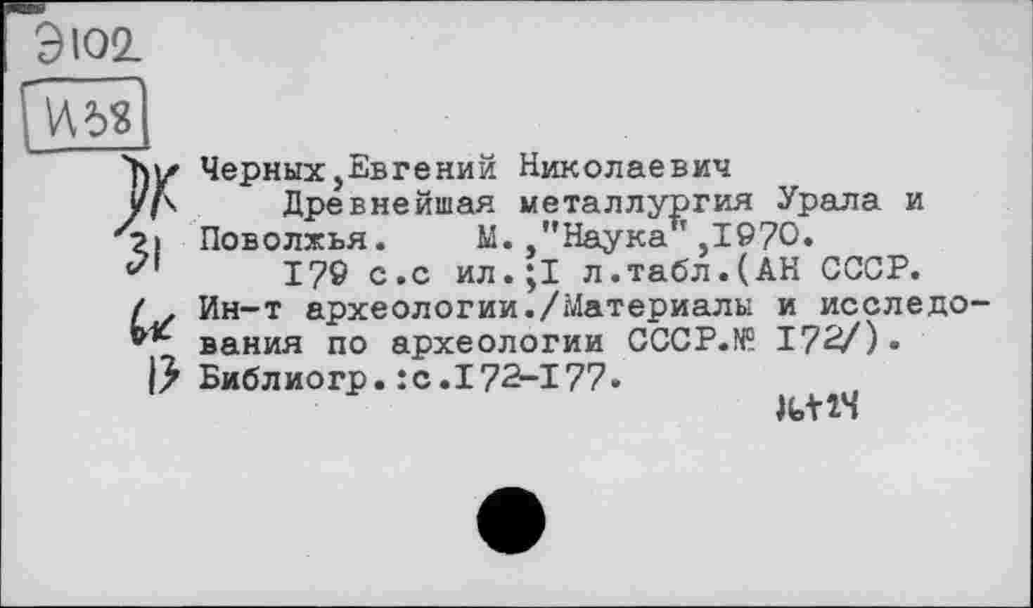 ﻿Э102
W6«
Ъь* Черных,
J/Д Дре
31
I?
Черных,Евгений Николаевич
" ївнейшая металлургия Урала и Поволжья. М. "Наука14,1970*
17® с.с ил.;1 л.табл.(АН СССР. Ин-т археологии./Материалы и исследования по археологии CCCP.N9 172/)• Библиогр.:с.I72-177»
W4